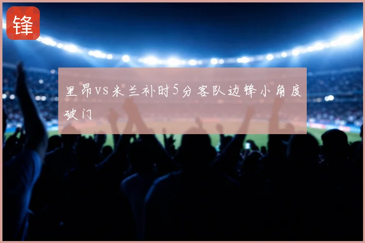 里昂vs米兰补时5分客队边锋小角度破门